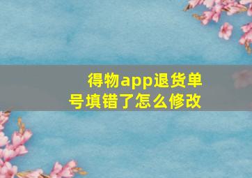 得物app退货单号填错了怎么修改