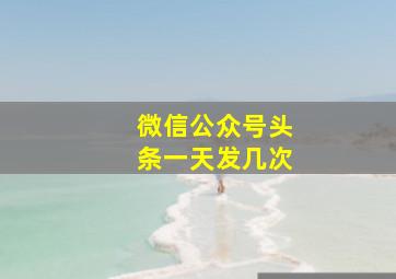 微信公众号头条一天发几次