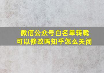 微信公众号白名单转载可以修改吗知乎怎么关闭