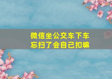 微信坐公交车下车忘扫了会自己扣嘛