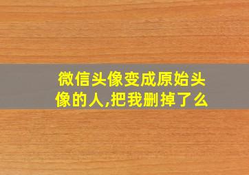 微信头像变成原始头像的人,把我删掉了么