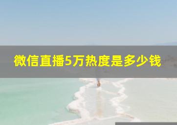 微信直播5万热度是多少钱