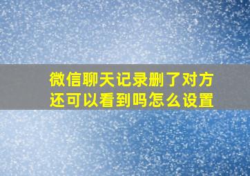 微信聊天记录删了对方还可以看到吗怎么设置