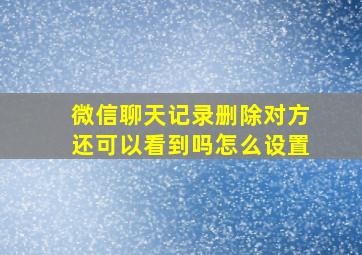 微信聊天记录删除对方还可以看到吗怎么设置