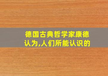 德国古典哲学家康德认为,人们所能认识的