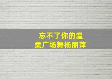 忘不了你的温柔广场舞杨丽萍