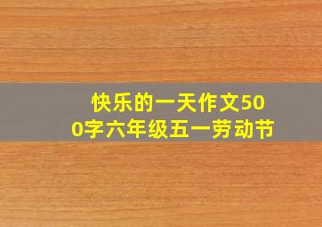 快乐的一天作文500字六年级五一劳动节