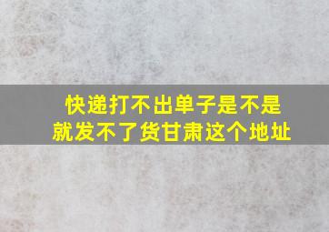 快递打不出单子是不是就发不了货甘肃这个地址