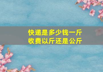 快递是多少钱一斤收费以斤还是公斤