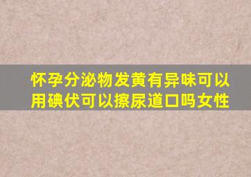 怀孕分泌物发黄有异味可以用碘伏可以擦尿道口吗女性