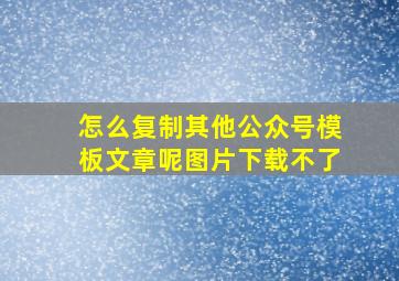 怎么复制其他公众号模板文章呢图片下载不了