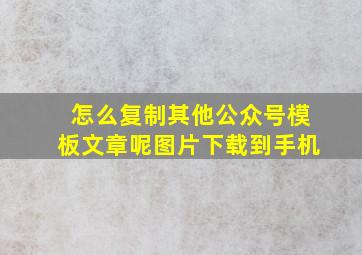 怎么复制其他公众号模板文章呢图片下载到手机