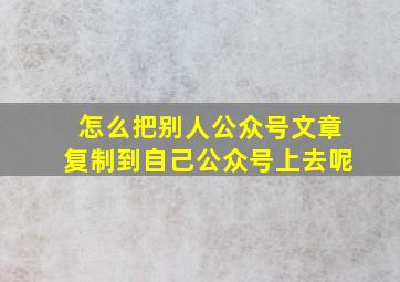 怎么把别人公众号文章复制到自己公众号上去呢