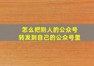 怎么把别人的公众号转发到自己的公众号里