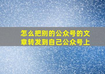 怎么把别的公众号的文章转发到自己公众号上