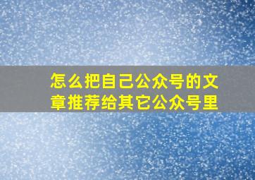 怎么把自己公众号的文章推荐给其它公众号里