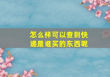 怎么样可以查到快递是谁买的东西呢