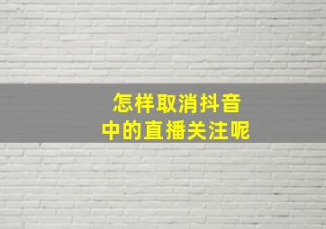 怎样取消抖音中的直播关注呢