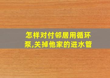 怎样对付邻居用循环泵,关掉他家的进水管