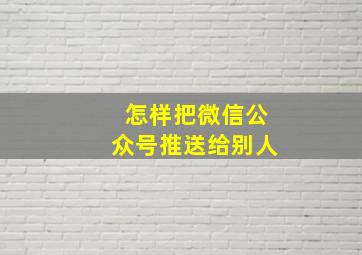 怎样把微信公众号推送给别人