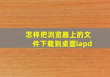 怎样把浏览器上的文件下载到桌面iapd