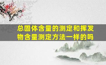 总固体含量的测定和挥发物含量测定方法一样的吗