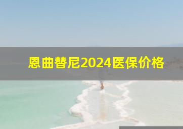 恩曲替尼2024医保价格