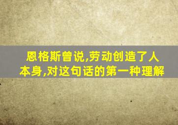 恩格斯曾说,劳动创造了人本身,对这句话的第一种理解