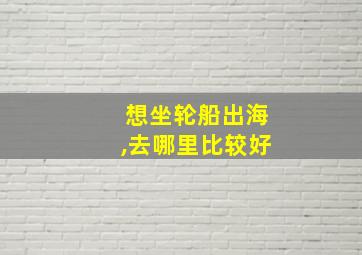 想坐轮船出海,去哪里比较好