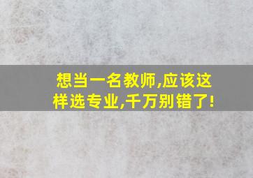 想当一名教师,应该这样选专业,千万别错了!