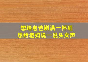 想给老爸斟满一杯酒想给老妈说一说头女声