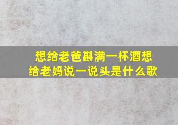 想给老爸斟满一杯酒想给老妈说一说头是什么歌