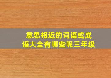 意思相近的词语或成语大全有哪些呢三年级