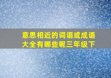 意思相近的词语或成语大全有哪些呢三年级下