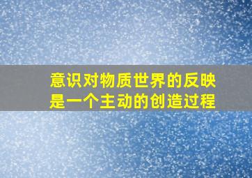 意识对物质世界的反映是一个主动的创造过程