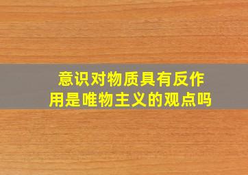 意识对物质具有反作用是唯物主义的观点吗