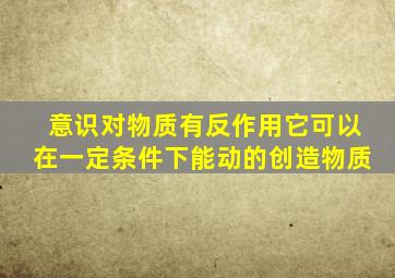 意识对物质有反作用它可以在一定条件下能动的创造物质