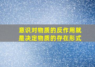 意识对物质的反作用就是决定物质的存在形式