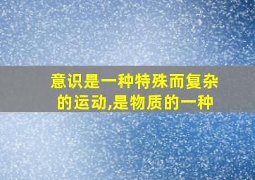 意识是一种特殊而复杂的运动,是物质的一种