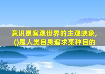 意识是客观世界的主观映象,()是人类自身追求某种目的