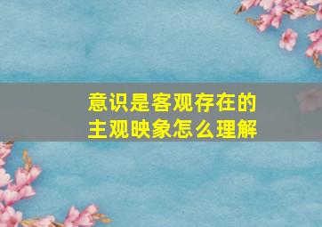 意识是客观存在的主观映象怎么理解