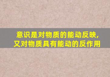 意识是对物质的能动反映,又对物质具有能动的反作用