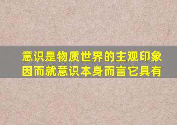 意识是物质世界的主观印象因而就意识本身而言它具有