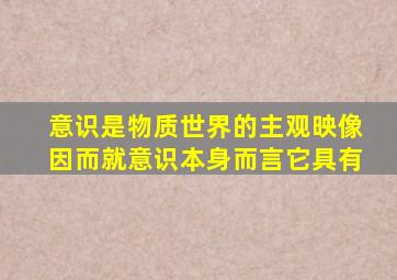 意识是物质世界的主观映像因而就意识本身而言它具有