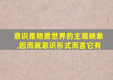 意识是物质世界的主观映象,因而就意识形式而言它有