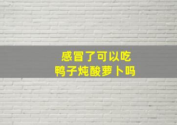 感冒了可以吃鸭子炖酸萝卜吗