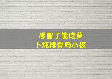 感冒了能吃萝卜炖排骨吗小孩