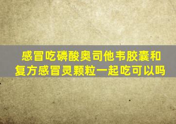 感冒吃磷酸奥司他韦胶囊和复方感冒灵颗粒一起吃可以吗