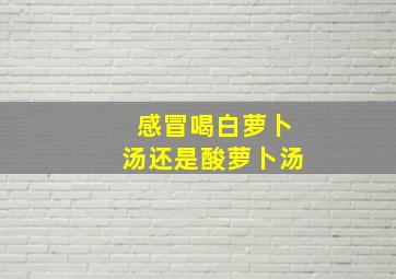 感冒喝白萝卜汤还是酸萝卜汤