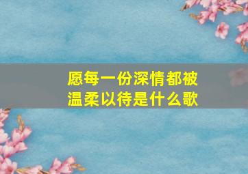 愿每一份深情都被温柔以待是什么歌